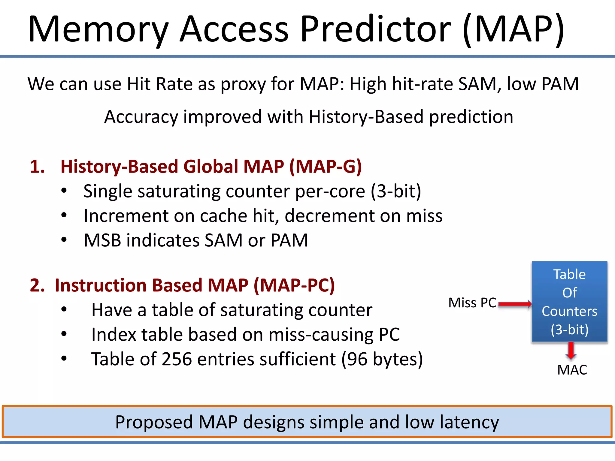 Memory Access Predictor (MAP)
Proposed MAP designs simple and low latency
We can use Hit Rate as proxy for MAP: High hit-rate SAM, low PAM
Accuracy improved with History-Based prediction
1. History-Based Global MAP (MAP-G)
• Single saturating counter per-core (3-bit)
• Increment on cache hit, decrement on miss
• MSB indicates SAM or PAM
Table
Of
Counters
(3-bit)
Miss PC
MAC
2. Instruction Based MAP (MAP-PC)
• Have a table of saturating counter
• Index table based on miss-causing PC
• Table of 256 entries sufficient (96 bytes)
 