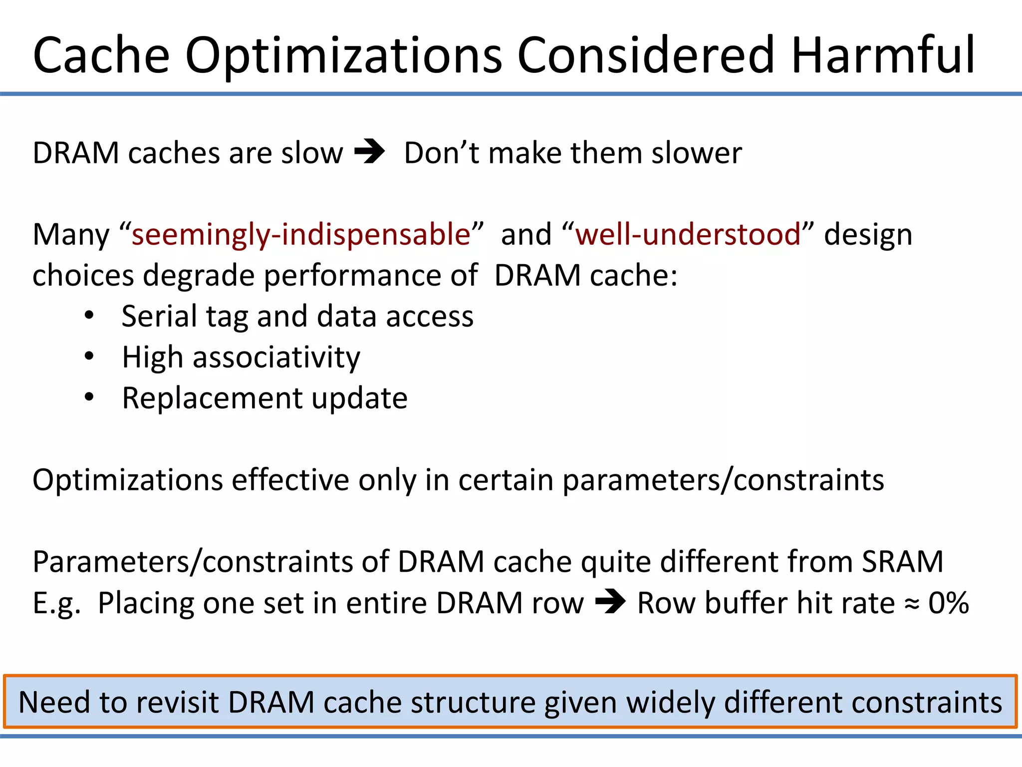 Cache Optimizations Considered Harmful
Need to revisit DRAM cache structure given widely different constraints
DRAM caches are slow  Don’t make them slower
Many “seemingly-indispensable” and “well-understood” design
choices degrade performance of DRAM cache:
• Serial tag and data access
• High associativity
• Replacement update
Optimizations effective only in certain parameters/constraints
Parameters/constraints of DRAM cache quite different from SRAM
E.g. Placing one set in entire DRAM row  Row buffer hit rate ≈ 0%
 