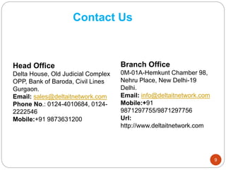 Contact Us
Head Office
Delta House, Old Judicial Complex
OPP, Bank of Baroda, Civil Lines
Gurgaon.
Email: sales@deltaitnetwork.com
Phone No.: 0124-4010684, 0124-
2222546
Mobile:+91 9873631200
Branch Office
0M-01A-Hemkunt Chamber 98,
Nehru Place, New Delhi-19
Delhi.
Email: info@deltaitnetwork.com
Mobile:+91
9871297755/9871297756
Url:
http://www.deltaitnetwork.com
9
 