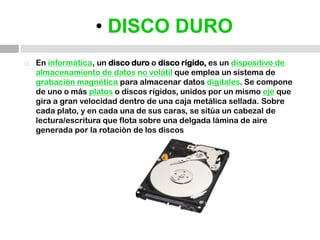 • DISCO DUROEn informática, un disco duro o disco rígido, es un dispositivo de almacenamiento de datosno volátil que emplea un sistema de grabación magnética para almacenar datos digitales. Se compone de uno o más platos o discos rígidos, unidos por un mismo eje que gira a gran velocidad dentro de una caja metálica sellada. Sobre cada plato, y en cada una de sus caras, se sitúa un cabezal de lectura/escritura que flota sobre una delgada lámina de aire generada por la rotación de los discos