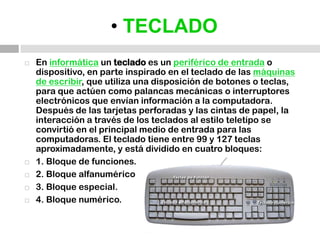 • TECLADOEn informática un teclado es un periférico de entrada o dispositivo, en parte inspirado en el teclado de las máquinas de escribir, que utiliza una disposición de botones o teclas, para que actúen como palancas mecánicas o interruptores electrónicos que envían información a la computadora. Después de las tarjetas perforadas y las cintas de papel, la interacción a través de los teclados al estilo teletipo se convirtió en el principal medio de entrada para las computadoras. El teclado tiene entre 99 y 127 teclas aproximadamente, y está dividido en cuatro bloques:1. Bloque de funciones.2. Bloque alfanumérico3. Bloque especial.4. Bloque numérico.