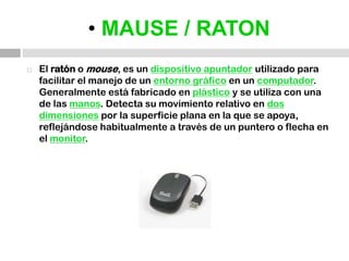 • MAUSE / RATONEl ratón o mouse, es un dispositivo apuntador utilizado para facilitar el manejo de un entorno gráfico en un computador. Generalmente está fabricado en plástico y se utiliza con una de las manos. Detecta su movimiento relativo en dos dimensiones por la superficie plana en la que se apoya, reflejándose habitualmente a través de un puntero o flecha en el monitor.