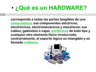 • ¿Qué es un HARDWARE?corresponde a todas las partes tangibles de unacomputadora: sus componentes eléctricos, electrónicos, electromecánicos y mecánicos; sus cables, gabinetes o cajas, periféricos de todo tipo y cualquier otro elemento físico involucrado; contrariamente, el soporte lógico es intangible y es llamado software.