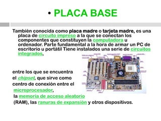 • PLACA BASETambién conocida como placa madre o tarjeta madre, es una placa de circuito impreso a la que se conectan los componentes que constituyen la computadora u ordenador. Parte fundamental a la hora de armar un PC de escritorio u portátil Tiene instalados una serie de circuitos integrados,entre los que se encuentra el chipset, que sirve como centro de conexión entre elmicroprocesador, la memoria de acceso aleatorio (RAM), las ranuras de expansióny otros dispositivos.