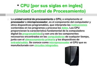 • CPU [por sus siglas en ingles](Unidad Central de Procesamiento)La unidad central de procesamiento o CPU, o simplemente el procesador o microprocesador, es el componente del computador y otros dispositivos programables, que interpreta las instrucciones contenidas en los programas y procesa los datos. Los CPU proporcionan la característica fundamental de la computadora digital (la programabilidad) y son uno de los componentes necesarios encontrados en las computadoras de cualquier tiempo, junto con el almacenamiento primario y los dispositivos de entrada/salida. Se conoce como microprocesador el CPU que es manufacturado con circuitos integrados. 