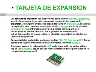• TARJETA DE EXPANSIONLas tarjetas de expansión son dispositivos con diversos circuitos integrados, y controladores que, insertadas en sus correspondientes ranuras de expansión, sirven para ampliar las capacidades de un ordenador. Las tarjetas de expansión más comunes sirven para añadir memoria, controladoras de unidad de disco, controladoras de vídeo, puertos serie o paralelo y dispositivos de módem internos. Por lo general, se suelen utilizar indistintamente los términos «placa» y «tarjeta» para referirse a todas las tarjetas de expansión.En la actualidad las tarjetas suelen ser de tipo PCI, PCI Express o AGP. Como ejemplo de tarjetas que ya no se utilizan tenemos la de tipo Bus ISA.Gracias al avance en la tecnología USB y a la integración de audio, video o red en la placa base, hoy en día son menos imprescindibles para tener un PC completamente funcional.