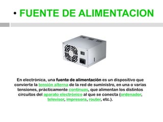 • FUENTE DE ALIMENTACIONEn electrónica, una fuente de alimentación es un dispositivo que convierte la tensión alterna de la red de suministro, en una o varias tensiones, prácticamente continuas, que alimentan los distintos circuitos del aparato electrónico al que se conecta (ordenador, televisor, impresora, router, etc.).