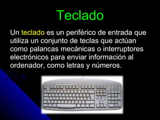 Teclado Un  teclado  es un periférico de entrada que utiliza un conjunto de teclas que actúan como palancas mecánicas o interruptores electrónicos para enviar información al ordenador, como letras y números. 
