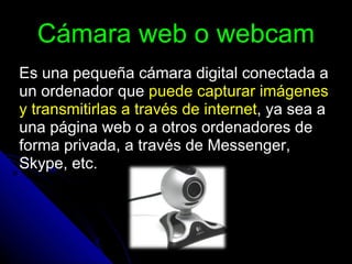 Cámara web o webcam Es una pequeña cámara digital conectada a un ordenador que  puede capturar imágenes y transmitirlas a través de internet , ya sea a una página web o a otros ordenadores de forma privada, a través de Messenger, Skype, etc. 