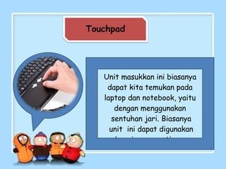 Touchpad
Unit masukkan ini biasanya
dapat kita temukan pada
laptop dan notebook, yaitu
dengan menggunakan
sentuhan jari. Biasanya
unit ini dapat digunakan
sebagai pengganti mouse
 