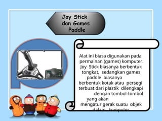 Joy Stick
dan Games
Paddle
Alat ini biasa digunakan pada
permainan (games) komputer.
Joy Stick biasanya berbentuk
tongkat, sedangkan games
paddle biasanya
berbentuk kotak atau persegi
terbuat dari plastik dilengkapi
dengan tombol-tombol
yang akan
mengatur gerak suatu objek
dalam komputer.
 