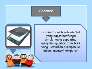 Scanner
Scanner adalah sebuah alat
yang dapat berfungsi
untuk meng copy atau
menyalin gambar atau teks
yang kemudian disimpan ke
dalam memori komputer
 