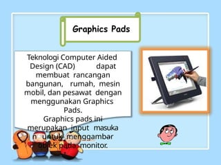 Graphics Pads
Teknologi Computer Aided
Design (CAD) dapat
membuat rancangan
bangunan, rumah, mesin
mobil, dan pesawat dengan
menggunakan Graphics
Pads.
Graphics pads ini
merupakan input masuka
n untuk menggambar
objek pada monitor.
 