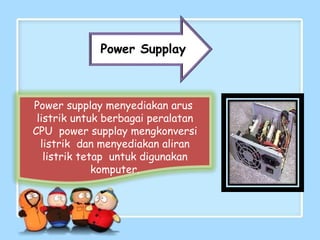 Power supplay menyediakan arus
listrik untuk berbagai peralatan
CPU power supplay mengkonversi
listrik dan menyediakan aliran
listrik tetap untuk digunakan
komputer.
Power Supplay
 