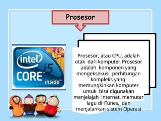 Prosesor
Prosesor, atau CPU, adalah
otak dari komputer. Prosesor
adalah komponen yang
mengeksekusi perhitungan
kompleks yang
memungkinkan komputer
untuk bisa digunakan
menjelajah internet, memutar
lagu di iTunes, dan
menjalankan sistem Operasi
 
