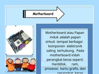 Motherboard
Motherboard atau Papan
induk adalah papan
sirkuit tempat berbagai
komponen elektronik
saling terhubung, Pada
motherboard inilah
perangkat keras seperti
Harddisk, ram,
prosesor, kartu grafis, dan
 