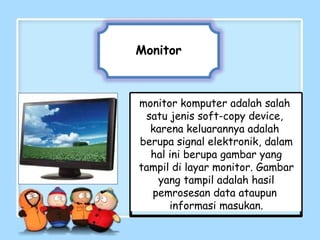Monitor
monitor komputer adalah salah
satu jenis soft-copy device,
karena keluarannya adalah
berupa signal elektronik, dalam
hal ini berupa gambar yang
tampil di layar monitor. Gambar
yang tampil adalah hasil
pemrosesan data ataupun
informasi masukan.
 