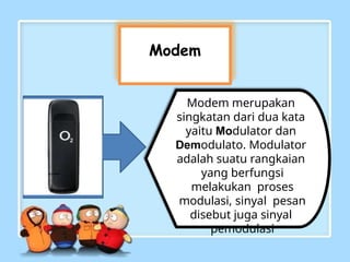 Modem
Modem merupakan
singkatan dari dua kata
yaitu Modulator dan
Demodulato. Modulator
adalah suatu rangkaian
yang berfungsi
melakukan proses
modulasi, sinyal pesan
disebut juga sinyal
pemodulasi
 