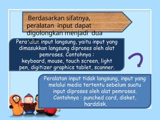 Peratalan input langsung, yaitu input yang
dimasukkan langsung diproses oleh alat
pemroses. Contohnya :
keyboard, mouse, touch screen, light
pen, digitizer graphics tablet, scanner.
Peralatan input tidak langsung, input yang
melalui media tertentu sebelum suatu
input diproses oleh alat pemroses.
Contohnya : punched card, disket,
harddisk.
Berdasarkan sifatnya,
peralatan input dapat
digolongkan menjadi dua
yaitu :
 