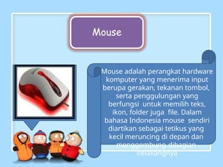 Mouse
Mouse adalah perangkat hardware
komputer yang menerima input
berupa gerakan, tekanan tombol,
serta penggulungan yang
berfungsi untuk memilih teks,
ikon, folder juga file. Dalam
bahasa Indonesia mouse sendiri
diartikan sebagai tetikus yang
kecil meruncing di depan dan
menggembung dibagian
belakangnya
 