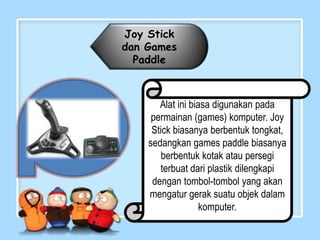 Joy Stick
dan Games
  Paddle



       Alat ini biasa digunakan pada
     permainan (games) komputer. Joy
     Stick biasanya berbentuk tongkat,
    sedangkan games paddle biasanya
        berbentuk kotak atau persegi
       terbuat dari plastik dilengkapi
     dengan tombol-tombol yang akan
    mengatur gerak suatu objek dalam
                   komputer.
 