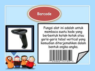 Barcode


   Fungsi alat ini adalah untuk
    membaca suatu kode yang
  berbentuk kotak-kotak atau
 garis-garis tebal vertical yang
 kemudian diterjemahkan dalam
      bentuk angka-angka.
 