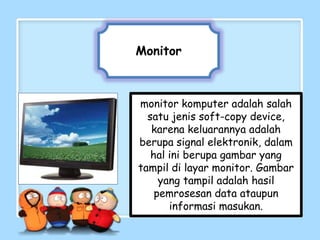 Monitor



monitor komputer adalah salah
  satu jenis soft-copy device,
   karena keluarannya adalah
berupa signal elektronik, dalam
   hal ini berupa gambar yang
tampil di layar monitor. Gambar
     yang tampil adalah hasil
    pemrosesan data ataupun
       informasi masukan.
 