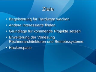 Ziele
●   Begeisterung für Hardware wecken
●   Andere Interessierte finden
●   Grundlage für kommende Projekte setzen
●   Erweiterung der Vorlesung
    Rechnerarchitekturen und Betriebssysteme
●   Hackerspace
 