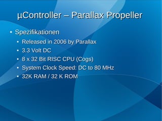 µController – Parallax Propeller
●   Spezifikationen
    ●   Released in 2006 by Parallax
    ●   3.3 Volt DC
    ●   8 x 32 Bit RISC CPU (Cogs)
    ●   System Clock Speed: DC to 80 MHz
    ●   32K RAM / 32 K ROM
 