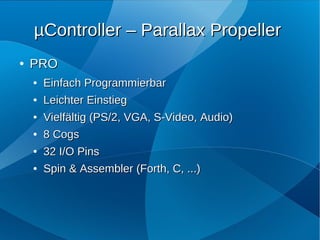 µController – Parallax Propeller
●   PRO
    ●   Einfach Programmierbar
    ●   Leichter Einstieg
    ●   Vielfältig (PS/2, VGA, S-Video, Audio)
    ●   8 Cogs
    ●   32 I/O Pins
    ●   Spin & Assembler (Forth, C, ...)
 