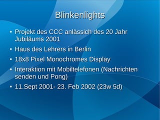 Blinkenlights
●   Projekt des CCC anlässich des 20 Jahr
    Jubiläums 2001
●   Haus des Lehrers in Berlin
●   18x8 Pixel Monochromes Display
●   Interaktion mit Mobiltelefonen (Nachrichten
    senden und Pong)
●   11.Sept 2001- 23. Feb 2002 (23w 5d)
 