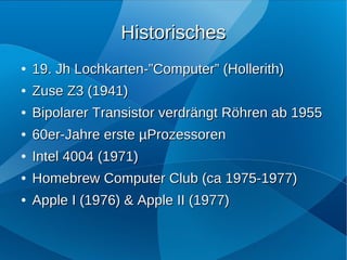 Historisches
●   19. Jh Lochkarten-”Computer” (Hollerith)
●   Zuse Z3 (1941)
●   Bipolarer Transistor verdrängt Röhren ab 1955
●   60er-Jahre erste µProzessoren
●   Intel 4004 (1971)
●   Homebrew Computer Club (ca 1975-1977)
●   Apple I (1976) & Apple II (1977)
 