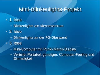 Mini-Blinkenlights-Projekt
●   1. Idee
    ●   Blinkenlights am Messezentrum
●   2. Idee
    ●   Blinkenlights an der FG-Glaswand
●   3. Idee
    ●   Mini-Computer mit Punkt-Matrix-Display
    ●   Vorteile: Portabel, günstiger, Computer-Feeling und
        Einmaligkeit
 