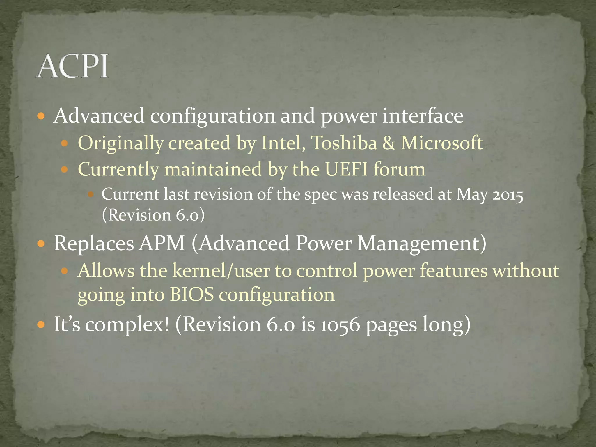  Advanced configuration and power interface
 Originally created by Intel, Toshiba & Microsoft
 Currently maintained by the UEFI forum
 Current last revision of the spec was released at May 2015
(Revision 6.0)
 Replaces APM (Advanced Power Management)
 Allows the kernel/user to control power features without
going into BIOS configuration
 It’s complex! (Revision 6.0 is 1056 pages long)
 