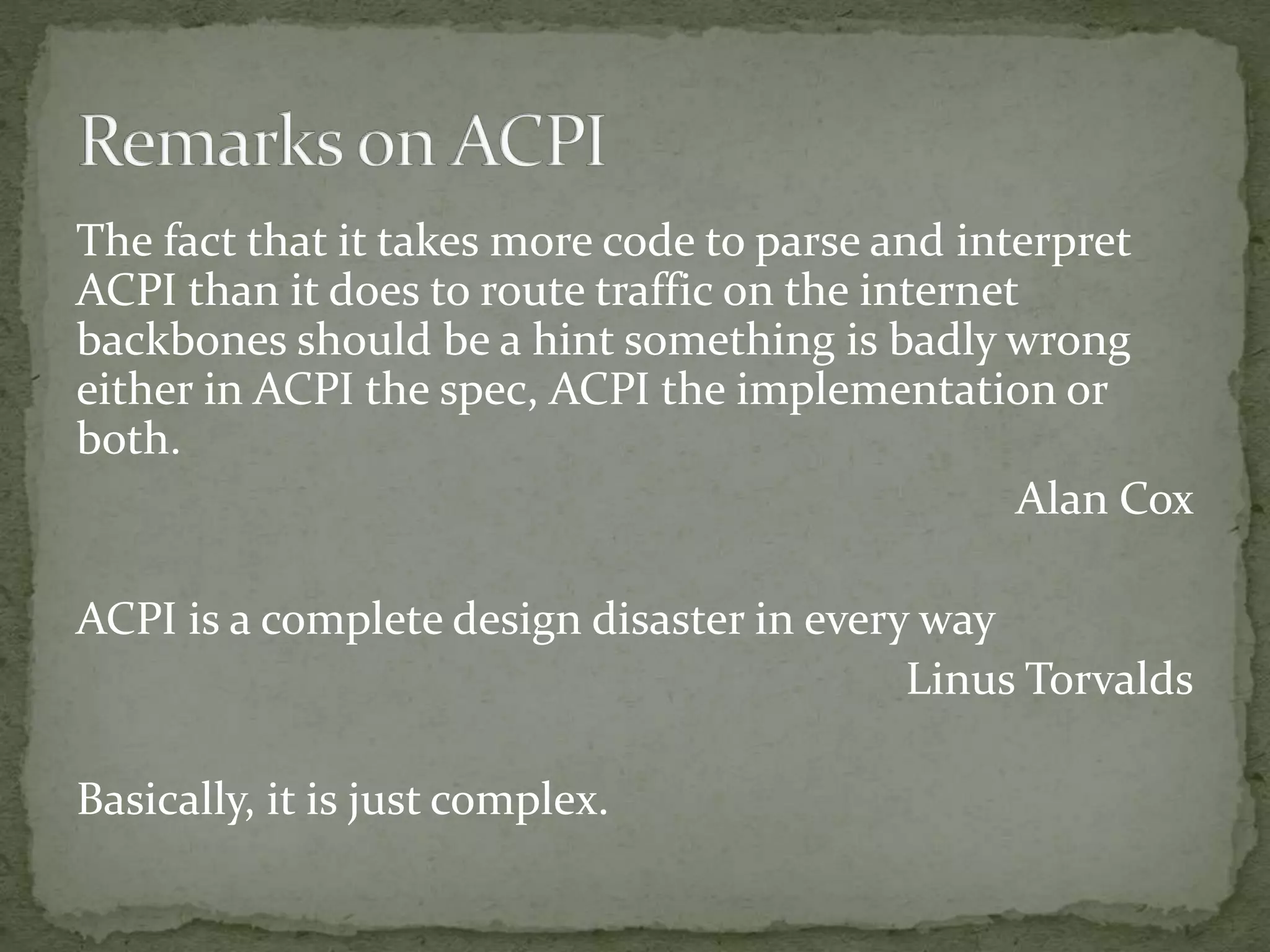 The fact that it takes more code to parse and interpret
ACPI than it does to route traffic on the internet
backbones should be a hint something is badly wrong
either in ACPI the spec, ACPI the implementation or
both.
Alan Cox
ACPI is a complete design disaster in every way
Linus Torvalds
Basically, it is just complex.
 