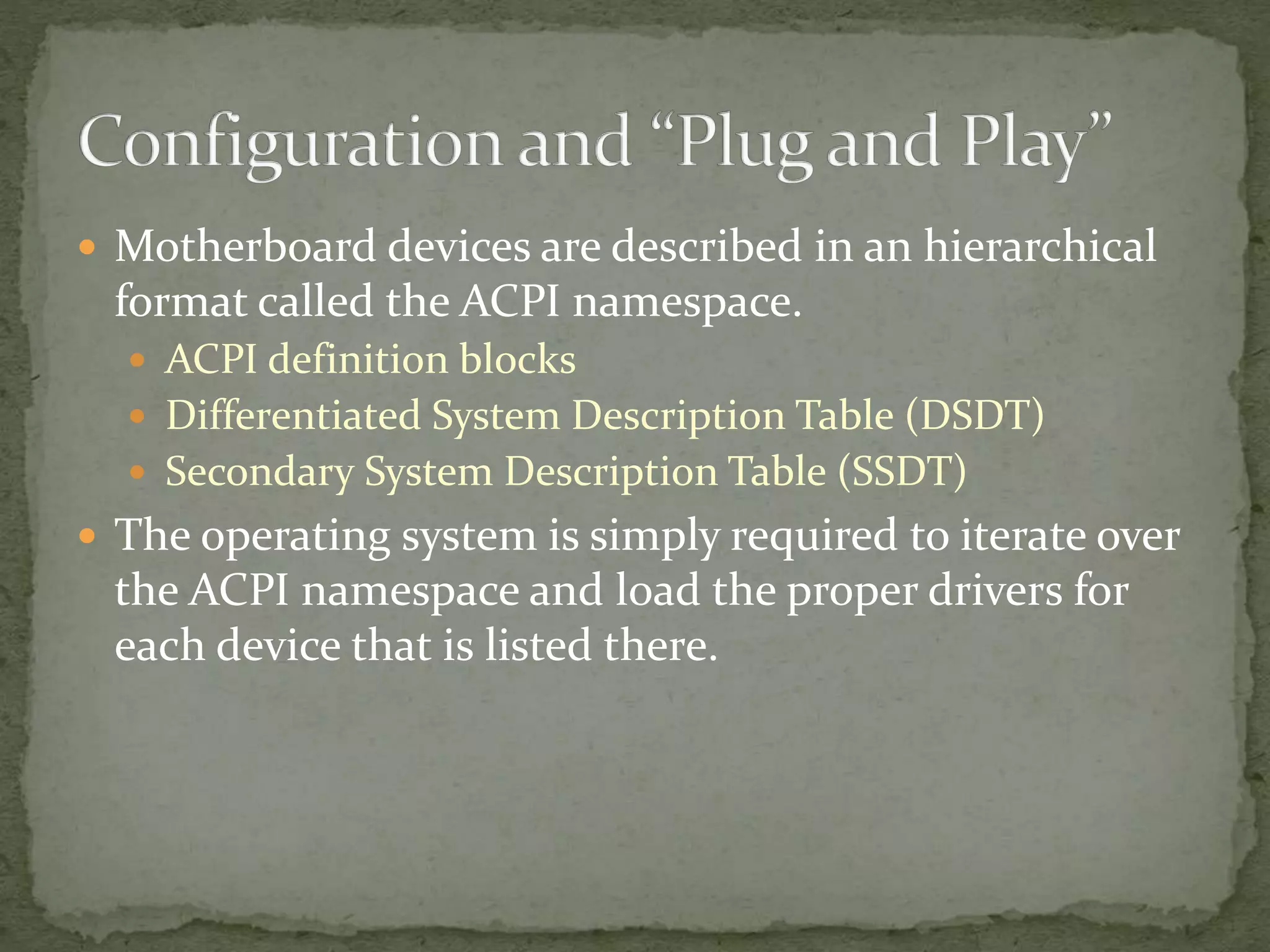  Motherboard devices are described in an hierarchical
format called the ACPI namespace.
 ACPI definition blocks
 Differentiated System Description Table (DSDT)
 Secondary System Description Table (SSDT)
 The operating system is simply required to iterate over
the ACPI namespace and load the proper drivers for
each device that is listed there.
 