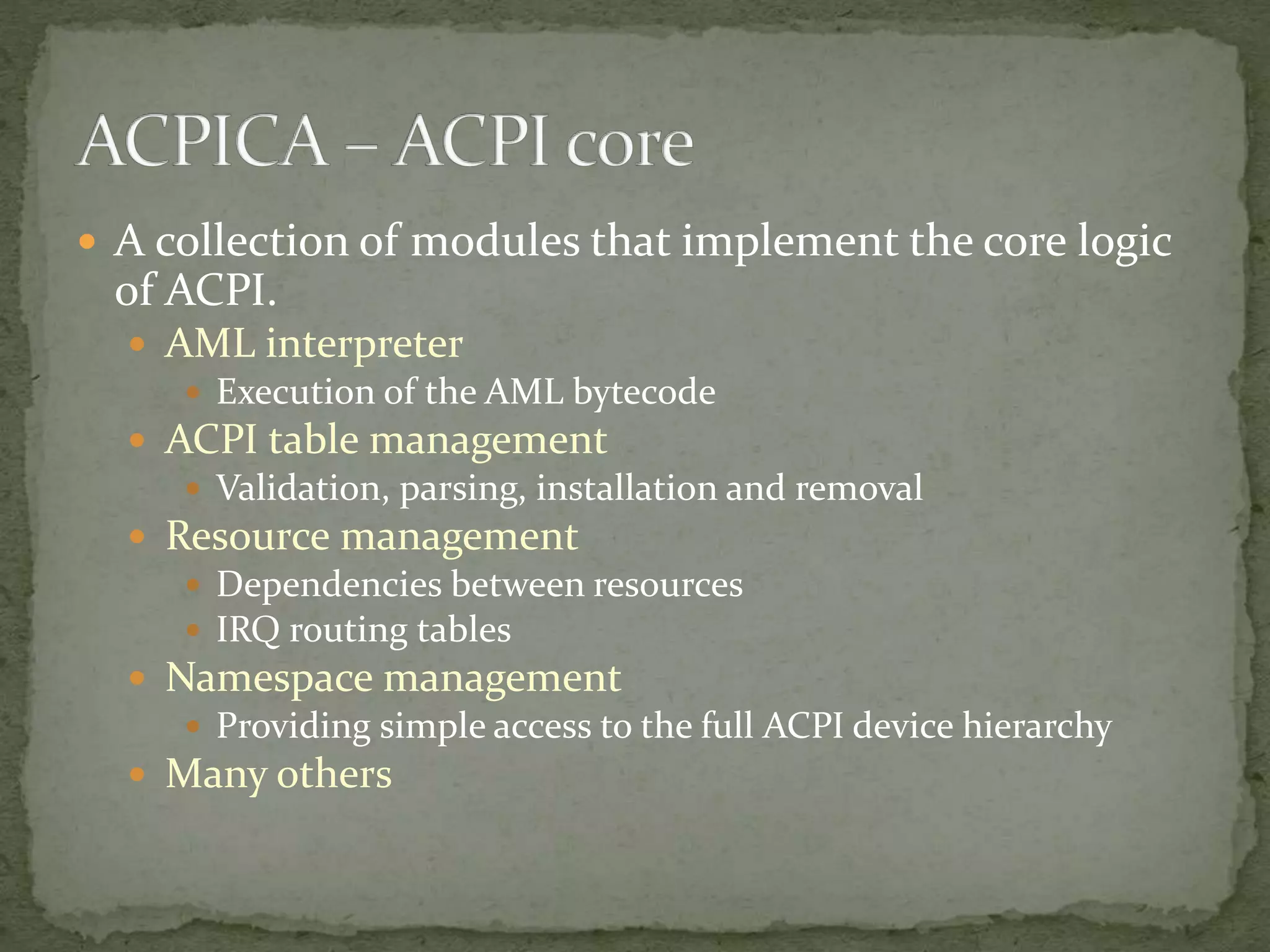  A collection of modules that implement the core logic
of ACPI.
 AML interpreter
 Execution of the AML bytecode
 ACPI table management
 Validation, parsing, installation and removal
 Resource management
 Dependencies between resources
 IRQ routing tables
 Namespace management
 Providing simple access to the full ACPI device hierarchy
 Many others
 