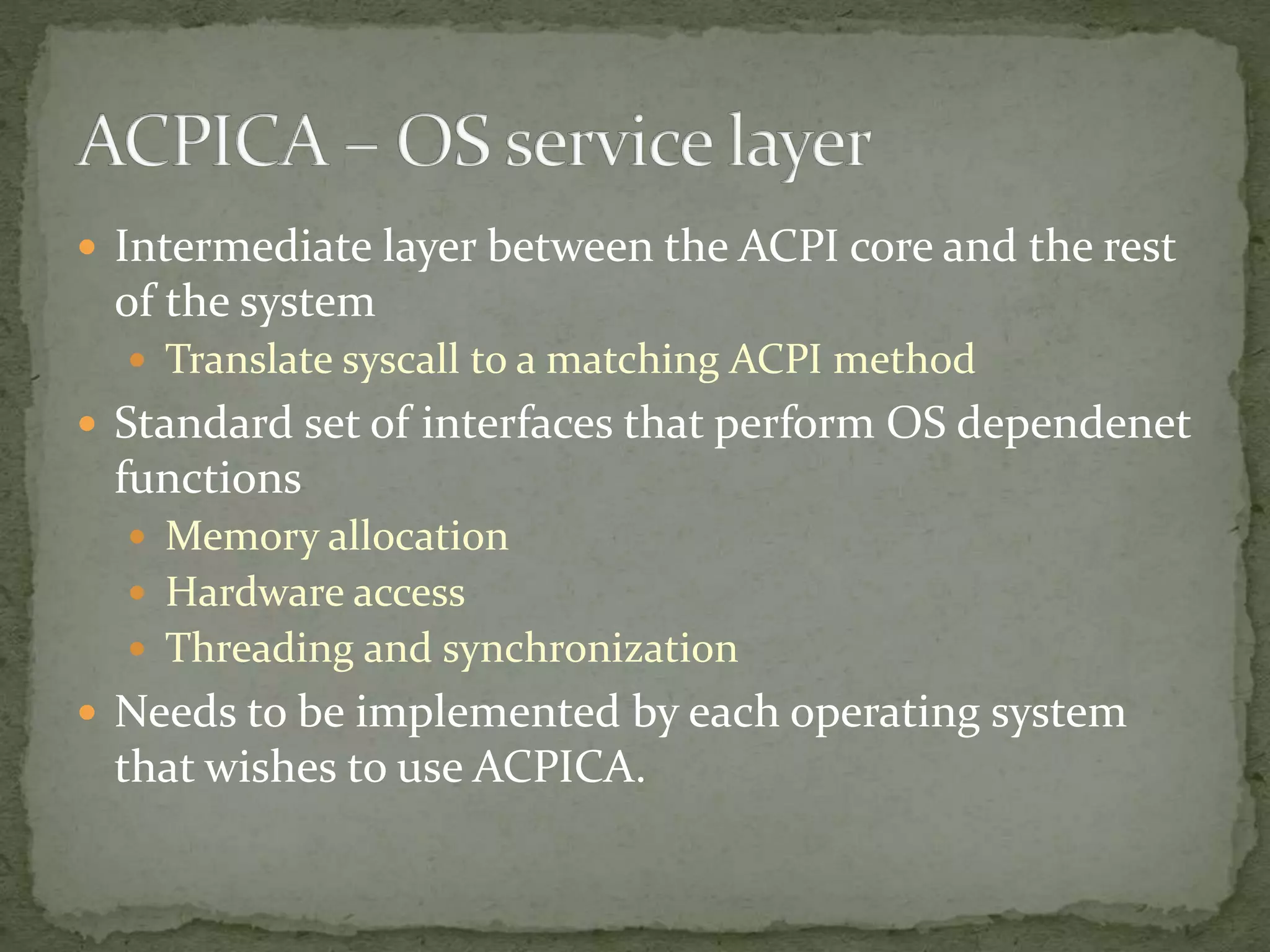  Intermediate layer between the ACPI core and the rest
of the system
 Translate syscall to a matching ACPI method
 Standard set of interfaces that perform OS dependenet
functions
 Memory allocation
 Hardware access
 Threading and synchronization
 Needs to be implemented by each operating system
that wishes to use ACPICA.
 