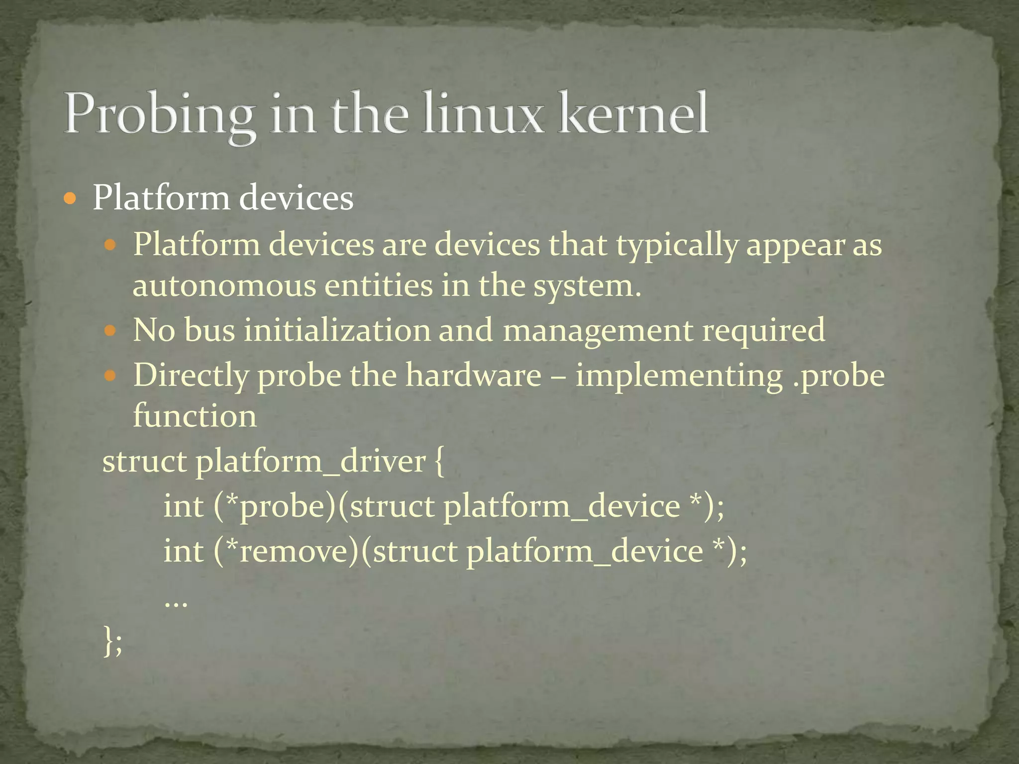  Platform devices
 Platform devices are devices that typically appear as
autonomous entities in the system.
 No bus initialization and management required
 Directly probe the hardware – implementing .probe
function
struct platform_driver {
int (*probe)(struct platform_device *);
int (*remove)(struct platform_device *);
...
};
 