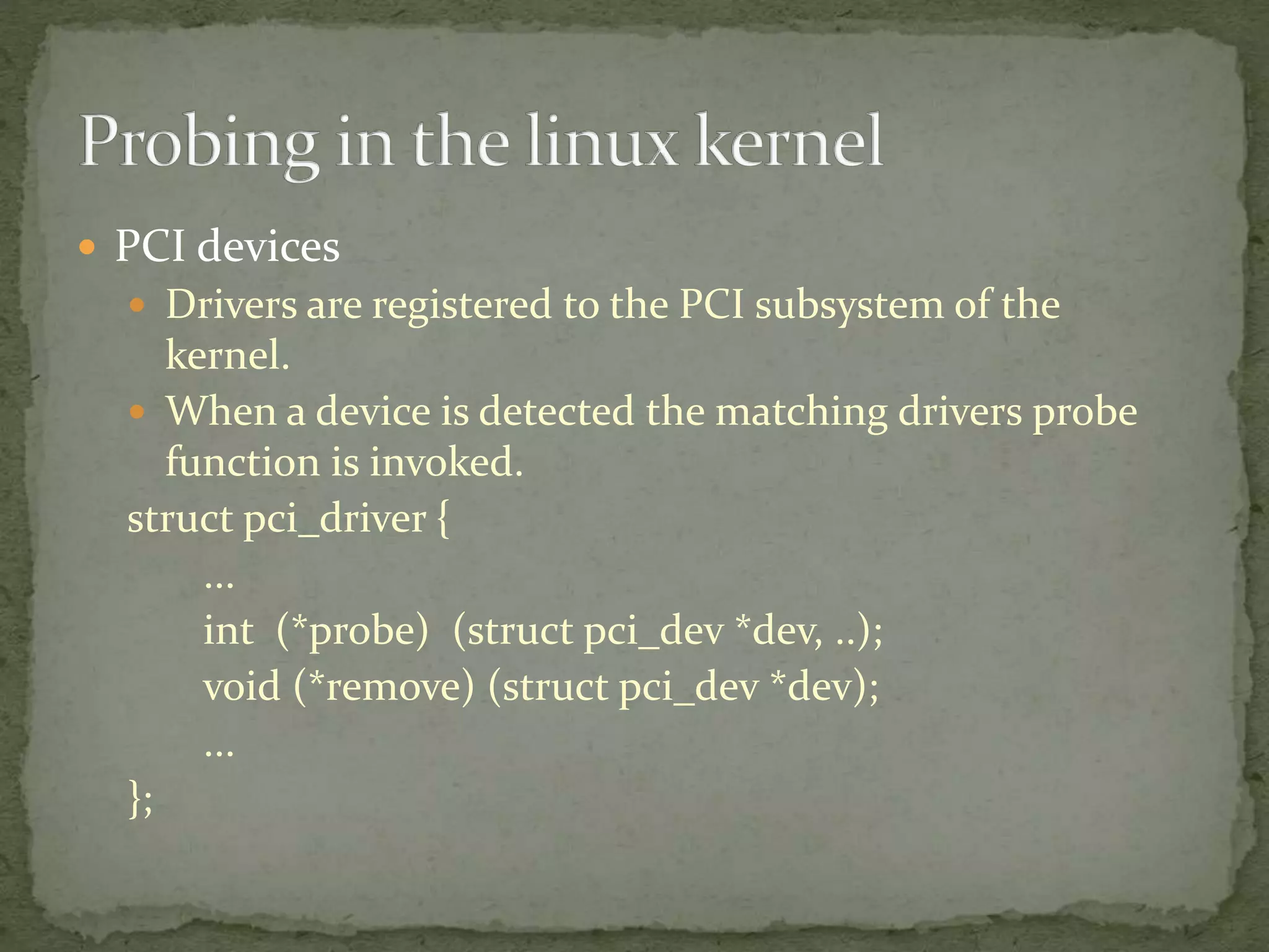  PCI devices
 Drivers are registered to the PCI subsystem of the
kernel.
 When a device is detected the matching drivers probe
function is invoked.
struct pci_driver {
...
int (*probe) (struct pci_dev *dev, ..);
void (*remove) (struct pci_dev *dev);
...
};
 