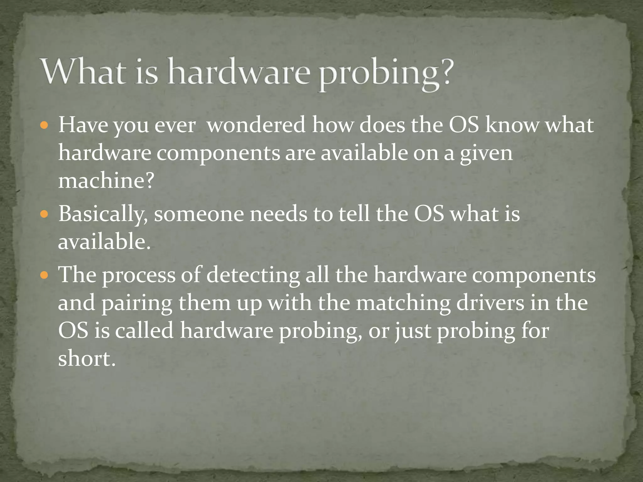  Have you ever wondered how does the OS know what
hardware components are available on a given
machine?
 Basically, someone needs to tell the OS what is
available.
 The process of detecting all the hardware components
and pairing them up with the matching drivers in the
OS is called hardware probing, or just probing for
short.
 