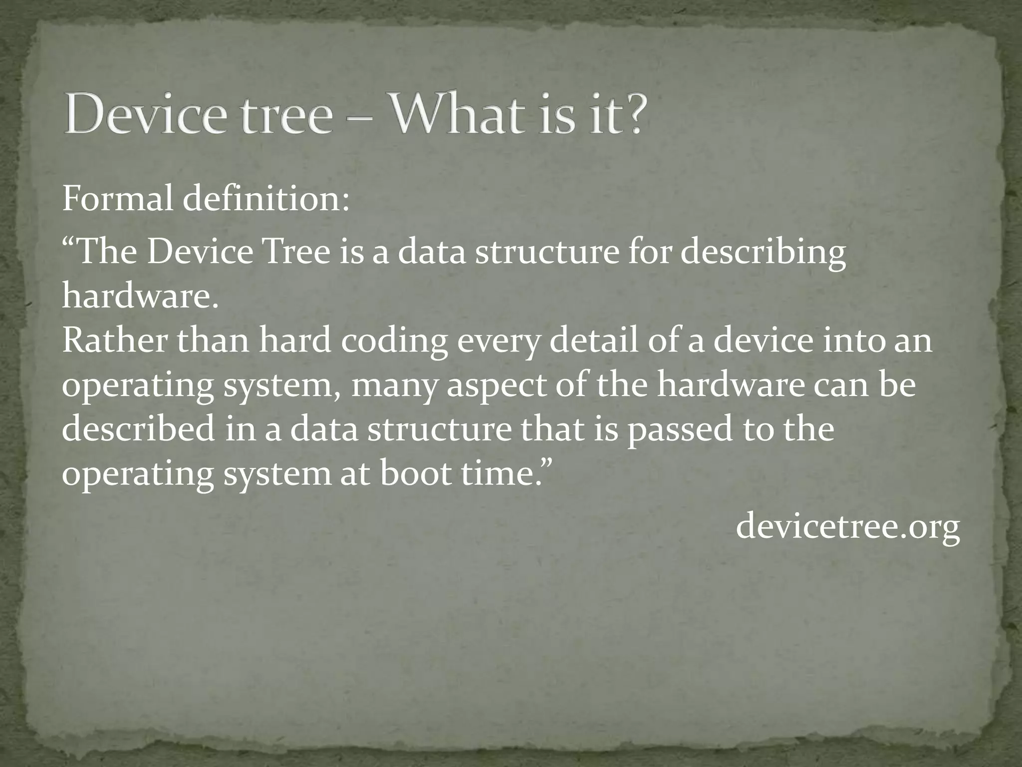 Formal definition:
“The Device Tree is a data structure for describing
hardware.
Rather than hard coding every detail of a device into an
operating system, many aspect of the hardware can be
described in a data structure that is passed to the
operating system at boot time.”
devicetree.org
 