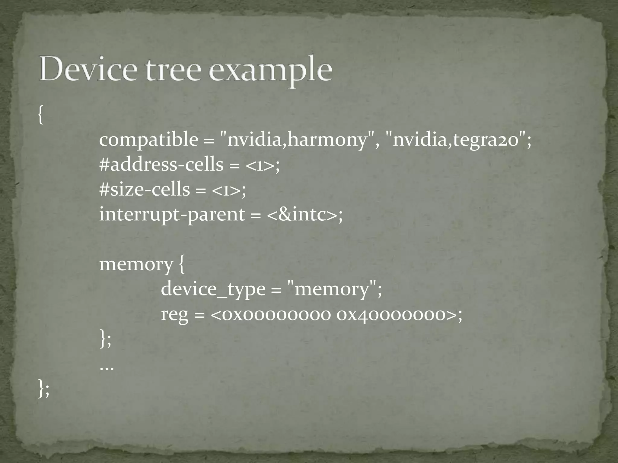 {
compatible = "nvidia,harmony", "nvidia,tegra20";
#address-cells = <1>;
#size-cells = <1>;
interrupt-parent = <&intc>;
memory {
device_type = "memory";
reg = <0x00000000 0x40000000>;
};
...
};
 