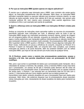 8- Por que as instruções MMX ajudam apenas em alguns aplicativos?
É preciso que o aplicativo seja otimizado para o MMX, caso contrário não existe ganho
algum, as instruções simplesmente não são utilizadas. Além disso, as instruções MMX
permitem manipular dados ou executar cálculos que envolvam números inteiros, ou seja
cálculos de baixa precisão, somar dois valores de 8 bits por exemplo, não servem para
manipular gráficos 3D, nem mesmo para compactar vídeo usando algoritmos mais
complexos (o Divx;-) por exemplo) sem perda de qualidade.
9- Qual é a diferença entre as instruções MMX e as instruções 3D-Now! criadas pela
AMD?
Ambos os conjuntos de instruções visam aproveitar melhor os recursos do processador,
permitindo executar mais instruções por ciclo. A diferença entre as duas é que as
instruções MMX ajudam em instruções envolvendo números inteiros, pontos de imagem
em um programa gráfico 2D por exemplo, enquanto as instruções 3D-Now! ajudam em
jogos e outros aplicativos que manipulam gráficos tridimensionais ou cálculos científicos,
que manipulam cálculos que envolvam maior precisão. Os processadores AMD, apartir do
K6-2 suportam tanto o MMX quanto o 3D-Now!, o Athlon trouxe algumas instruções 3D-
Now! novas, melhorando um pouco a eficiência do conjunto, enquanto os Pentium III e
Pentium 4 trazem as instruções SSE, um conjunto bem mais complexo, que combina
instruções de inteiros e de ponto flutuante, além de contarem também com as velhas
instruções MMX, que hoje em dia não servem pra muita coisa de qualquer forma.
10- O Pentium, assim como a maioria dos processadores posteriores, acessa a
memória a 64 bits. Isto permite classifica-lo como um processador de 64 bits?
Justifique.
Não, pois o que conta é a quantidade de dados que o processador pode manipular, não a
velocidade de acesso à memória. Na verdade, como a memória RAM é muito mais lenta
que o processador, um acesso de 64 bits à memória pode demorar até 60 ciclos de
processamento num processador atual. O barramento de dados com os caches costuma
ser ainda maior, o Pentium 1 por exemplo tem um barramento total de 512 bits com o
cache L1. Esta banda toda tem como objetivo permitir que os dados possam ser
transmitidos mais rápido, evitando situações em que o processador fique sem dados para
processar. Além disso, não podemos esquecer que os processadores atuais executam
várias instruções por ciclo, necessitando de doses cavalares de dados para manterem-se
ocupados.
 
