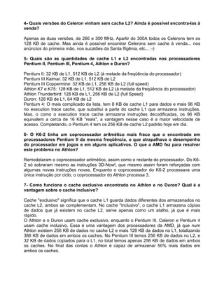 4- Quais versões do Celeron vinham sem cache L2? Ainda é possível encontra-las à
venda?
Apenas as duas versões, de 266 e 300 MHz. Apartir do 300A todos os Celerons tem os
128 KB de cache. Mas ainda é possível encontrar Celerons sem cache à venda... nos
anúncios do primeira mão, nos sucatões da Santa Ifigênia, etc... ;-)
5- Quais são as quantidades de cache L1 e L2 encontradas nos processadores
Pentium II, Pentium III, Pentium 4, Athlon e Duron?
Pentium II: 32 KB de L1, 512 KB de L2 (à metade da freqüência do processador)
Pentium III Katmai: 32 KB de L1, 512 KB de L2
Pentium III Coppermine: 32 KB de L1, 256 KB de L2 (full speed)
Athlon K7 e K75: 128 KB de L1, 512 KB de L2 (à metade da freqüência do processador)
Athlon Thunderbird: 128 KB de L1, 256 KB de L2 (full Speed)
Duron: 128 KB de L1, 64 KB de L2
Pentium 4: O mais complicado da lista, tem 8 KB de cache L1 para dados e mais 96 KB
no execution trace cache, que substitui a parte do cache L1 que armazena instruções.
Mas, o como o execution trace cache armazena instruções decodificadas, os 96 KB
equivalem a cerca de 16 KB "reais", a vantagem nesse caso é a maior velocidade de
acesso. Completando, o Pentium 4 tem os 256 KB de cache L2 padrão hoje em dia.
6- O K6-2 tinha um coprocessador aritmético mais fraco que o encontrado em
processadores Pentium II da mesma freqüência, o que atrapalhava o desempenho
do processador em jogos e em alguns aplicativos. O que a AMD fez para resolver
este problema no Athlon?
Remodelaram o coprocessador aritmético, assim como o restante do processador. Do K6-
2 só sobraram mesmo as instruções 3D-Now!, que mesmo assim foram reforçadas com
algumas novas instruções novas. Enquanto o coprocessador do K6-2 processava uma
única instrução por ciclo, o coprocessador do Athlon processa 3.
7- Como funciona o cache exclusivo encontrado no Athlon e no Duron? Qual é a
vantagem sobre o cache inclusivo?
Cache "exclusivo" significa que o cache L1 guarda dados diferentes dos armazenados no
cache L2, ambos se complementam. No cache "inclusivo", o cache L1 armazena cópias
de dados que já existem no cache L2, serve apenas como um atalho, já que é mais
rápido.
O Athlon e o Duron usam cache exclusivo, enquanto o Pentium III, Celeron e Pentium 4
usam cache inclusivo. Essa é uma vantagem dos processadores da AMD, já que num
Athlon existem 256 KB de dados no cache L2 e mais 128 KB da dados no L1, totalizando
386 KB de dados em ambos os caches. No Pentium III temos 256 KB de dados no L2, e
32 KB de dados copiados para o L1, no total temos apenas 256 KB de dados em ambos
os caches. No final das contas o Athlon é capaz de armazenar 50% mais dados em
ambos os caches.
 