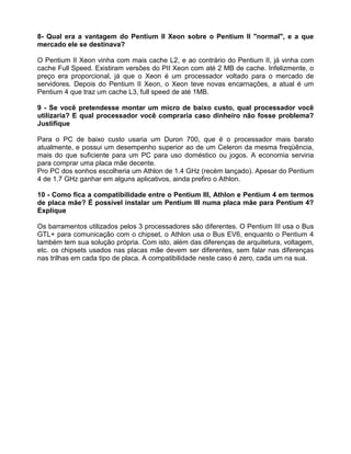 8- Qual era a vantagem do Pentium II Xeon sobre o Pentium II "normal", e a que
mercado ele se destinava?
O Pentium II Xeon vinha com mais cache L2, e ao contrário do Pentium II, já vinha com
cache Full Speed. Existiram versões do PII Xeon com até 2 MB de cache. Infelizmente, o
preço era proporcional, já que o Xeon é um processador voltado para o mercado de
servidores. Depois do Pentium II Xeon, o Xeon teve novas encarnações, a atual é um
Pentium 4 que traz um cache L3, full speed de até 1MB.
9 - Se você pretendesse montar um micro de baixo custo, qual processador você
utilizaria? E qual processador você compraria caso dinheiro não fosse problema?
Justifique
Para o PC de baixo custo usaria um Duron 700, que é o processador mais barato
atualmente, e possui um desempenho superior ao de um Celeron da mesma freqüência,
mais do que suficiente para um PC para uso doméstico ou jogos. A economia serviria
para comprar uma placa mãe decente.
Pro PC dos sonhos escolheria um Athlon de 1.4 GHz (recém lançado). Apesar do Pentium
4 de 1.7 GHz ganhar em alguns aplicativos, ainda prefiro o Athlon.
10 - Como fica a compatibilidade entre o Pentium III, Athlon e Pentium 4 em termos
de placa mãe? É possível instalar um Pentium III numa placa mãe para Pentium 4?
Explique
Os barramentos utilizados pelos 3 processadores são diferentes. O Pentium III usa o Bus
GTL+ para comunicação com o chipset, o Athlon usa o Bus EV6, enquanto o Pentium 4
também tem sua solução própria. Com isto, além das diferenças de arquitetura, voltagem,
etc. os chipsets usados nas placas mãe devem ser diferentes, sem falar nas diferenças
nas trilhas em cada tipo de placa. A compatibilidade neste caso é zero, cada um na sua.
 