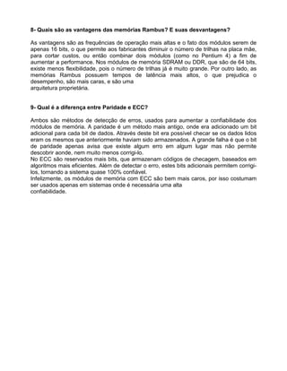 8- Quais são as vantagens das memórias Rambus? E suas desvantagens?
As vantagens são as frequências de operação mais altas e o fato dos módulos serem de
apenas 16 bits, o que permite aos fabricantes diminuir o número de trilhas na placa mãe,
para cortar custos, ou então combinar dois módulos (como no Pentium 4) a fim de
aumentar a performance. Nos módulos de memória SDRAM ou DDR, que são de 64 bits,
existe menos flexibilidade, pois o número de trilhas já é muito grande. Por outro lado, as
memórias Rambus possuem tempos de latência mais altos, o que prejudica o
desempenho, são mais caras, e são uma
arquitetura proprietária.
9- Qual é a diferença entre Paridade e ECC?
Ambos são métodos de detecção de erros, usados para aumentar a confiabilidade dos
módulos de memória. A paridade é um método mais antigo, onde era adicionado um bit
adicional para cada bit de dados. Através deste bit era possível checar se os dados lidos
eram os mesmos que anteriormente haviam sido armazenados. A grande falha é que o bit
de paridade apenas avisa que existe algum erro em algum lugar mas não permite
descobrir aonde, nem muito menos corrigi-lo.
No ECC são reservados mais bits, que armazenam códigos de checagem, baseados em
algoritmos mais eficientes. Além de detectar o erro, estes bits adicionais permitem corrigi-
los, tornando a sistema quase 100% confiável.
Infelizmente, os módulos de memória com ECC são bem mais caros, por isso costumam
ser usados apenas em sistemas onde é necessária uma alta
confiabilidade.
 