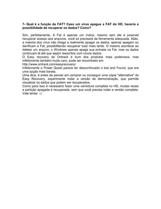 7- Qual é a função da FAT? Caso um vírus apague a FAT do HD, haveria a
possibilidade de recuperar os dados? Como?
Sim, perfeitamente. A Fat é apenas um índice, mesmo sem ele é possível
recuperar acesso aos arquivos, você só precisará da ferramenta adequada. Aliás,
a maioria dos vírus não chega a realmente apagar os dados, apenas apagam ou
danificam a Fat, possibilitando recuperar tudo mais tarde. O mesmo acontece ao
deletar um arquivo, o Windows apenas apaga sua entrada na Fat, mas os dados
continuam lá até que sejam reescritos com novos dados.
O Easy recovery da Ontrack é bum dos produtos mais poderosos, mas
infelizmente também muito caro, pode ser encontrado em:
http://www.ontrack.com/easyrecovery/
Infelizmente a Power Quest parece ter descontinuado o lost and Found, que era
uma opção mais barata.
Uma dica, é antes de pensar em comprar ou conseguir uma cópia "alternativa" do
Easy Recovery, experimente rodar a versão de demonstração, que permite
visualizar os dados que podem ser recuperados.
Como para isso é necessário fazer uma varredura completa no HD, muitas vezes
a partição apagada é recuperada, sem que você precise rodar a versão completa.
Vale tentar :-)
 
