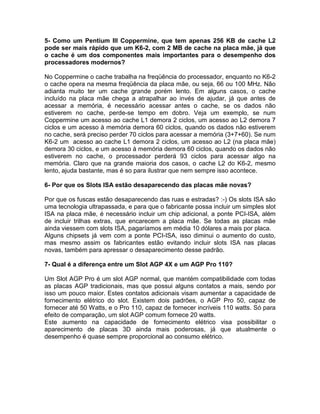 5- Como um Pentium III Coppermine, que tem apenas 256 KB de cache L2
pode ser mais rápido que um K6-2, com 2 MB de cache na placa mãe, já que
o cache é um dos componentes mais importantes para o desempenho dos
processadores modernos?
No Coppermine o cache trabalha na freqüência do processador, enquanto no K6-2
o cache opera na mesma freqüência da placa mãe, ou seja, 66 ou 100 MHz. Não
adianta muito ter um cache grande porém lento. Em alguns casos, o cache
incluído na placa mãe chega a atrapalhar ao invés de ajudar, já que antes de
acessar a memória, é necessário acessar antes o cache, se os dados não
estiverem no cache, perde-se tempo em dobro. Veja um exemplo, se num
Coppermine um acesso ao cache L1 demora 2 ciclos, um acesso ao L2 demora 7
ciclos e um acesso à memória demora 60 ciclos, quando os dados não estiverem
no cache, será preciso perder 70 ciclos para acessar a memória (3+7+60). Se num
K6-2 um acesso ao cache L1 demora 2 ciclos, um acesso ao L2 (na placa mãe)
demora 30 ciclos, e um acesso à memória demora 60 ciclos, quando os dados não
estiverem no cache, o processador perderá 93 ciclos para acessar algo na
memória. Claro que na grande maioria dos casos, o cache L2 do K6-2, mesmo
lento, ajuda bastante, mas é so para ilustrar que nem sempre isso acontece.
6- Por que os Slots ISA estão desaparecendo das placas mãe novas?
Por que os fuscas estão desaparecendo das ruas e estradas? :-) Os slots ISA são
uma tecnologia ultrapassada, e para que o fabricante possa incluir um simples slot
ISA na placa mãe, é necessário incluir um chip adicional, a ponte PCI-ISA, além
de incluir trilhas extras, que encarecem a placa mãe. Se todas as placas mãe
ainda viessem com slots ISA, pagaríamos em média 10 dólares a mais por placa.
Alguns chipsets já vem com a ponte PCI-ISA, isso diminui o aumento do custo,
mas mesmo assim os fabricantes estão evitando incluir slots ISA nas placas
novas, também para apressar o desaparecimento desse padrão.
7- Qual é a diferença entre um Slot AGP 4X e um AGP Pro 110?
Um Slot AGP Pro é um slot AGP normal, que mantém compatibilidade com todas
as placas AGP tradicionais, mas que possui alguns contatos a mais, sendo por
isso um pouco maior. Estes contatos adicionais visam aumentar a capacidade de
fornecimento elétrico do slot. Existem dois padrões, o AGP Pro 50, capaz de
fornecer até 50 Watts, e o Pro 110, capaz de fornecer incríveis 110 watts. Só para
efeito de comparação, um slot AGP comum fornece 20 watts.
Este aumento na capacidade de fornecimento elétrico visa possibilitar o
aparecimento de placas 3D ainda mais poderosas, já que atualmente o
desempenho é quase sempre proporcional ao consumo elétrico.
 