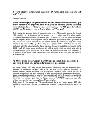 8- Seria possível instalar uma placa AGP 2X numa placa mãe com um Slot
AGP Pro?
Sem problemas.
9- Maurício comprou um gravador de CDs USB. O vendedor recomendou que
ele o instalasse na segunda porta USB, pois na primeira já está instalada
uma interface de rede. Sabendo que uma mesma porta USB permite instalar
até 127 periféricos, a recomendação foi correta? Por que?
Foi correta sim. Apesar de teoricamente cada porta USB permitir a conexão de até
127 periféricos, o barramento de dados, os 12 mbps ou 1.5 MB/s serão
compartilhados entre todos. Sem falar que 1.5 MB/s é a taxa de transmissão em
teoria, na prática dificilmente passa de 900 KB/s Um gravador de CDs, gravando a
4X, precisaria de um barramento de dados acima de 600 KB/s, enquanto uma
interface de rede 10/10, que transmite (na prática) 700 ou 800 K/s novamente
saturaria sozinha o barramento. Caso as duas fossem instaladas na mesma porta
USB, você só teria bons resultados ao utilizar uma coisa de cada vez, daí a
recomendação geral de manter cada coisa na sua porta sempre que possível. É
por isso que as placas mãe novas estão vindo cada vez mais com 4 ou até mesmo
6 portas USB.
10- O que é uma placa "Legacy ISA"? Depois de espeta-la na placa mãe, o
que mais deve ser feito para que funcione sem problemas?
As placas legacy ISA são placas ISA antigas, que ainda não são plug-and-play.
Nestas, os endereços de IRQ, DMA, COM, etc. são configurados via jumpers, ou
então através de um software que acompanha a placa (esta última solução é
comum em placas de rede antigas). Como estas placas, geralmente modems,
possuem endereços fixos, e não são detectadas pelo BIOS, é necessário reservar
os endereços usados por elas no Setup, sessão PnP/PCI Setup, para que não
entrem em conflito com outras placas Plug-and-play.
Felizmente, todas as placas PCI são plug-and-play e as placas legacy ISA são
raridade mesmo nas lojas de componentes usados. Uma dor de cabeça a menos
:-)
 